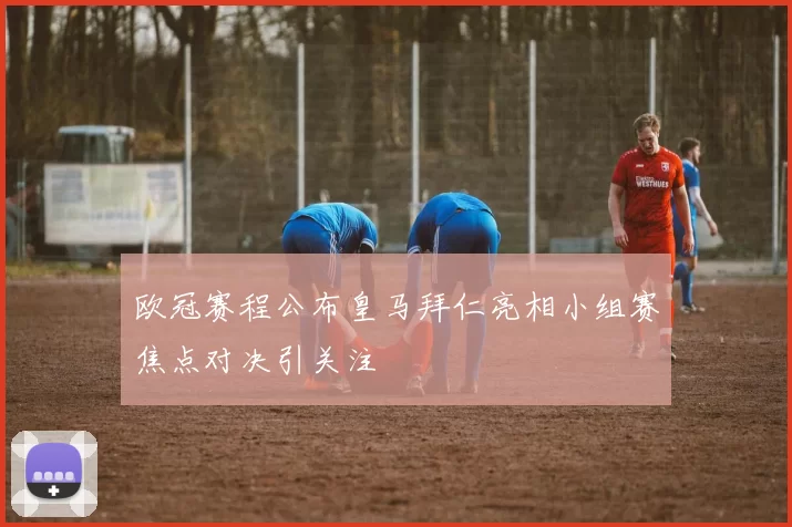 欧冠赛程公布皇马拜仁亮相小组赛焦点对决引关注