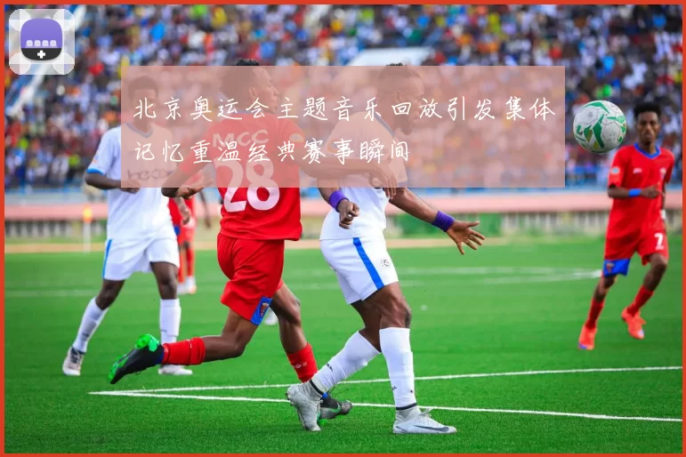 北京奥运会主题音乐回放引发集体记忆重温经典赛事瞬间