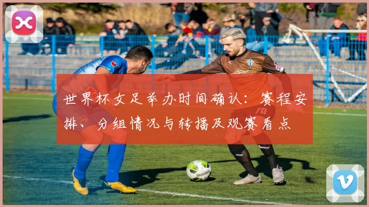 世界杯女足举办时间确认：赛程安排、分组情况与转播及观赛看点