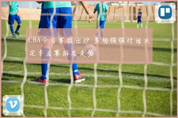 CBA今日赛程出炉 多场强强对话决定季后赛排名走势