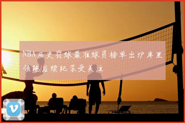 NBA历史罚球最准球员榜单出炉库里领跑后续纪录受关注