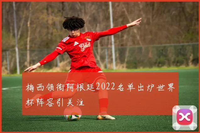 梅西领衔阿根廷2022名单出炉世界杯阵容引关注