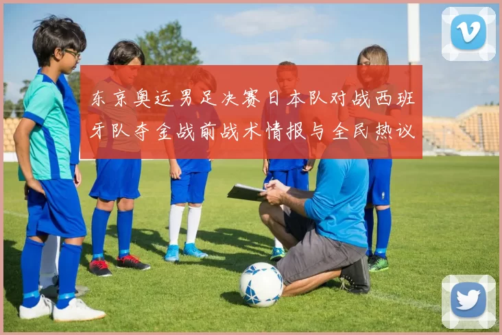 东京奥运男足决赛日本队对战西班牙队夺金战前战术情报与全民热议