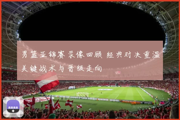 男篮亚锦赛录像回顾 经典对决重温关键战术与晋级走向