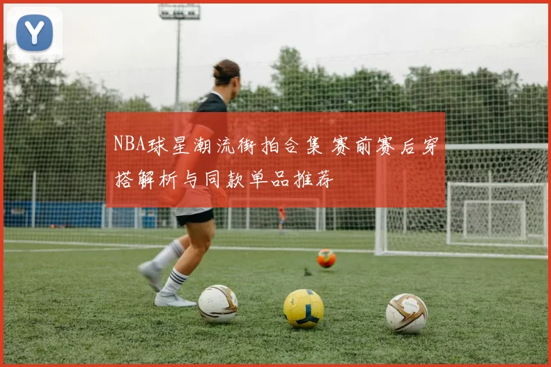 NBA球星潮流街拍合集 赛前赛后穿搭解析与同款单品推荐