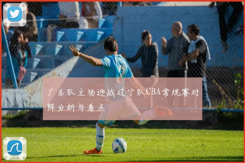 广东队主场迎战辽宁队CBA常规赛对阵分析与看点
