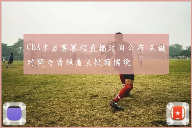 CBA季后赛赛程直播时间公布 关键对阵与晋级看点提前揭晓