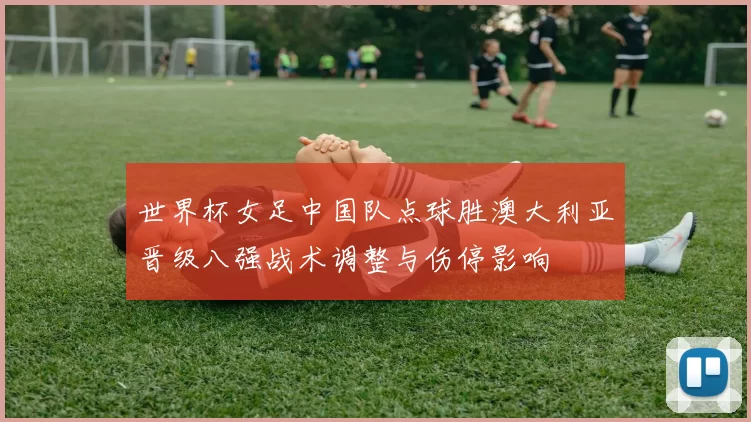 世界杯女足中国队点球胜澳大利亚晋级八强战术调整与伤停影响
