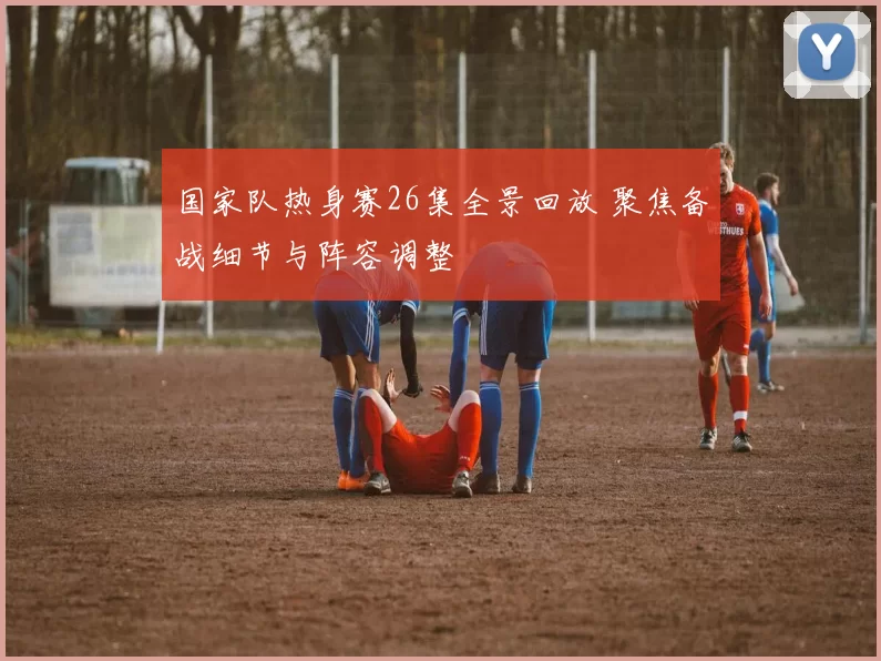 国家队热身赛26集全景回放 聚焦备战细节与阵容调整