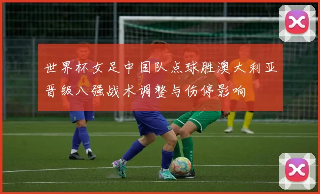 世界杯女足中国队点球胜澳大利亚晋级八强战术调整与伤停影响