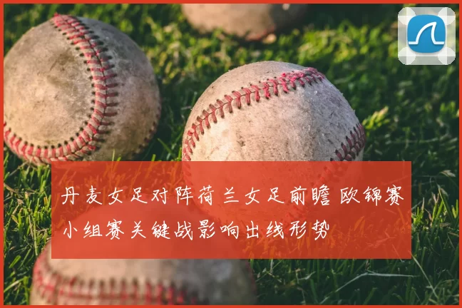 丹麦女足对阵荷兰女足前瞻 欧锦赛小组赛关键战影响出线形势