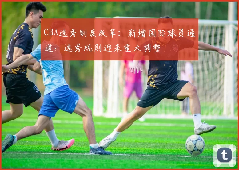 CBA选秀制度改革：新增国际球员通道，选秀规则迎来重大调整