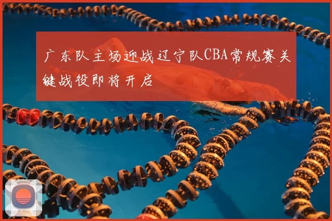 广东队主场迎战辽宁队CBA常规赛关键战役即将开启