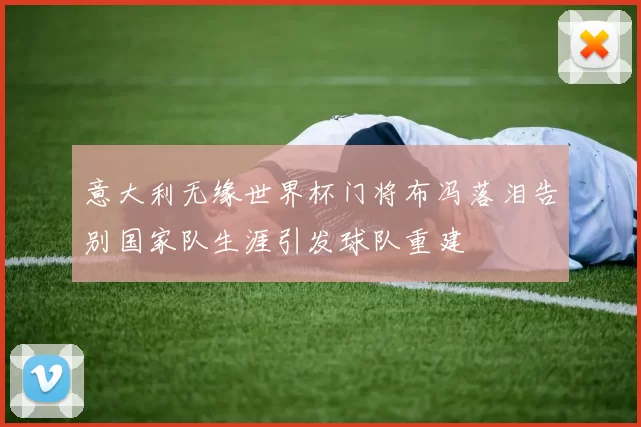 意大利无缘世界杯门将布冯落泪告别国家队生涯引发球队重建