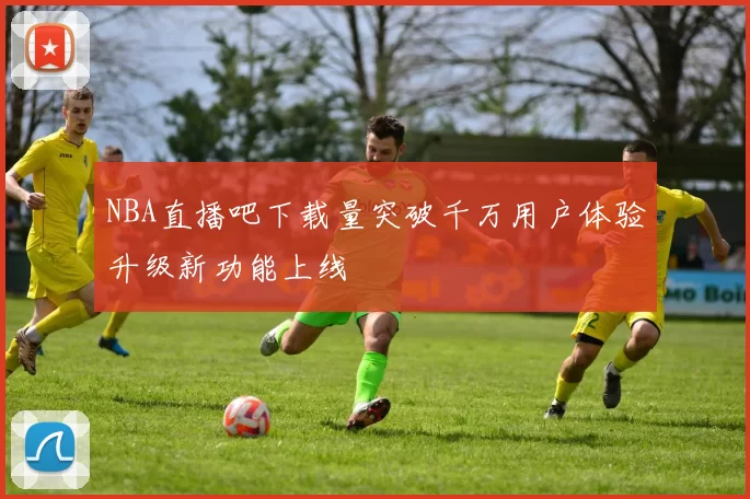 NBA直播吧下载量突破千万用户体验升级新功能上线