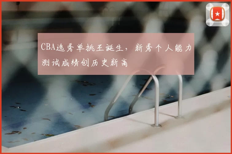 CBA选秀单挑王诞生，新秀个人能力测试成绩创历史新高