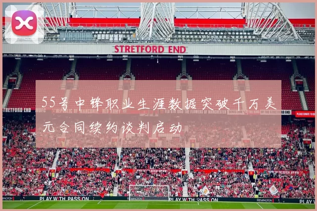 55号中锋职业生涯数据突破千万美元合同续约谈判启动