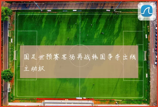 国足世预赛客场再战韩国争夺出线主动权