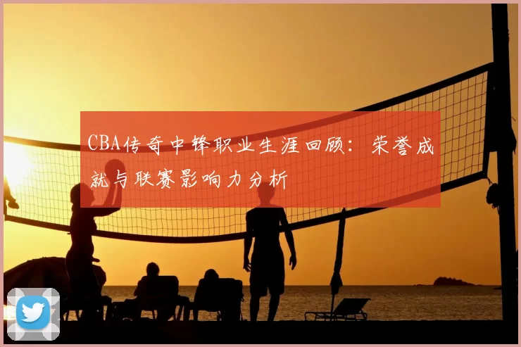 CBA传奇中锋职业生涯回顾:荣誉成就与联赛影响力分析