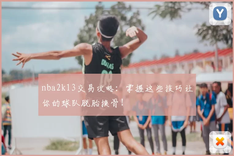 nba2k13交易攻略：掌握这些技巧让你的球队脱胎换骨！