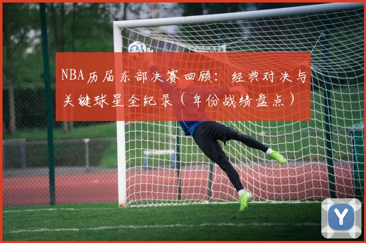 NBA历届东部决赛回顾:经典对决与关键球星全纪录(年份战绩盘点)