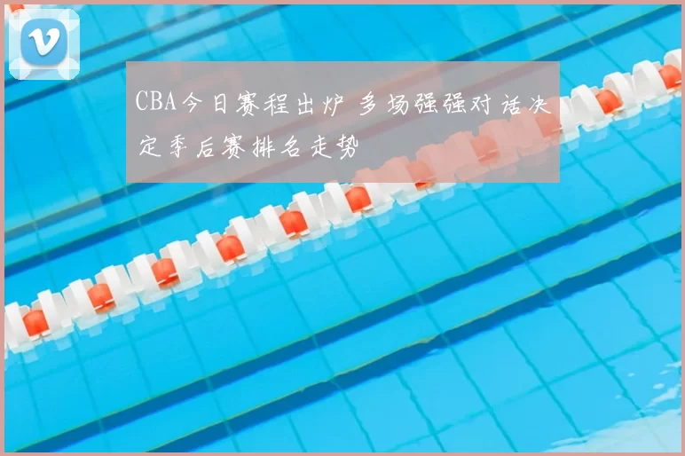CBA今日赛程出炉 多场强强对话决定季后赛排名走势