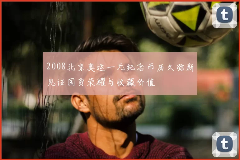2008北京奥运一元纪念币历久弥新见证国货荣耀与收藏价值