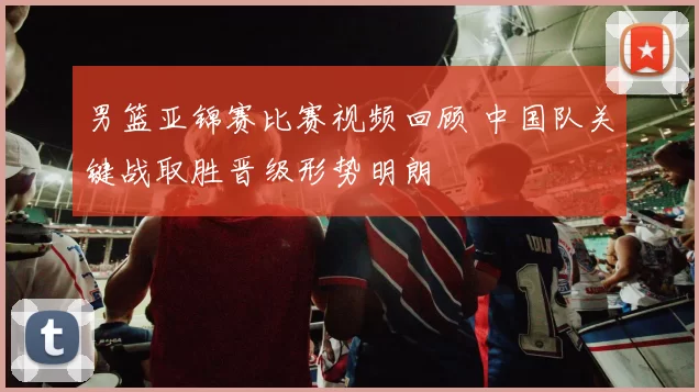男篮亚锦赛比赛视频回顾 中国队关键战取胜晋级形势明朗