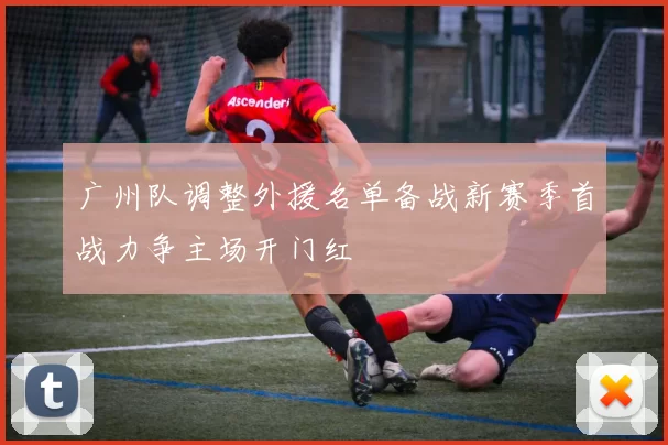 广州队调整外援名单备战新赛季首战力争主场开门红