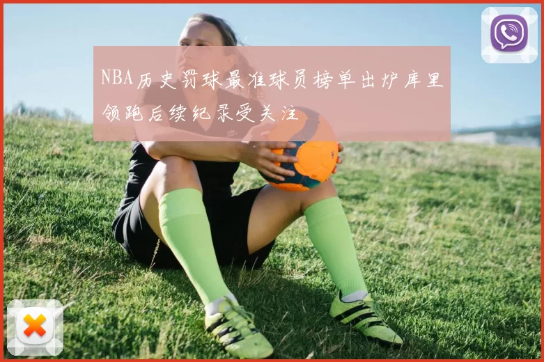 NBA历史罚球最准球员榜单出炉库里领跑后续纪录受关注