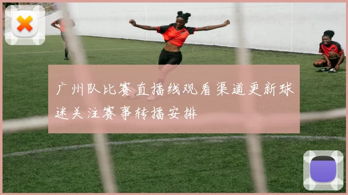 广州队比赛直播线观看渠道更新球迷关注赛事转播安排