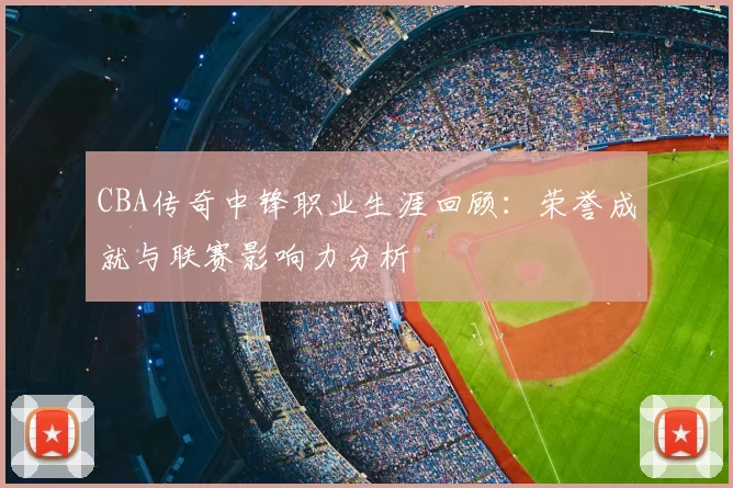 CBA传奇中锋职业生涯回顾:荣誉成就与联赛影响力分析