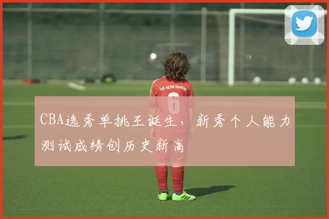 CBA选秀单挑王诞生，新秀个人能力测试成绩创历史新高
