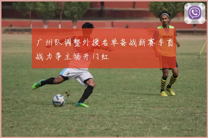 广州队调整外援名单备战新赛季首战力争主场开门红