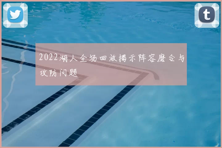 2022湖人全场回放揭示阵容磨合与攻防问题