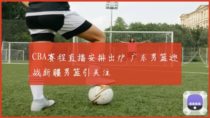 CBA赛程直播安排出炉 广东男篮迎战新疆男篮引关注