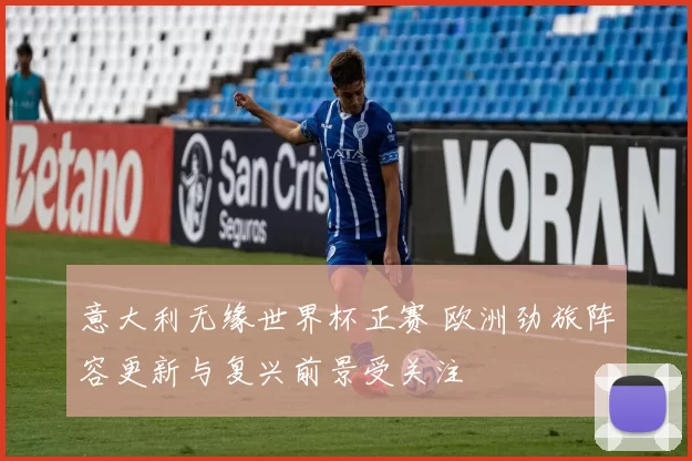 意大利无缘世界杯正赛 欧洲劲旅阵容更新与复兴前景受关注