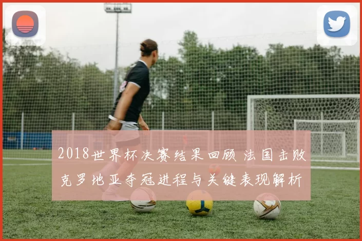 2018世界杯决赛结果回顾 法国击败克罗地亚夺冠进程与关键表现解析