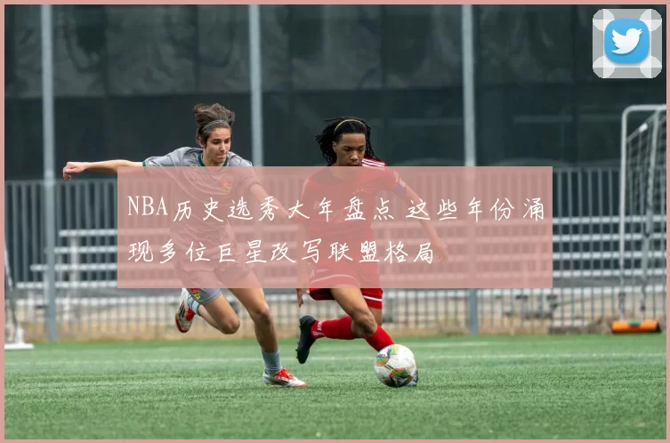 NBA历史选秀大年盘点 这些年份涌现多位巨星改写联盟格局