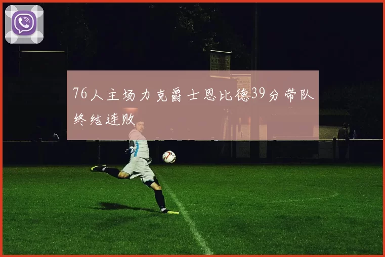 76人主场力克爵士恩比德39分带队终结连败