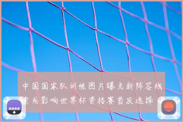 中国国家队训练图片曝光新阵容线索或影响世界杯资格赛首发选择