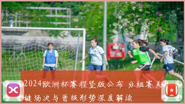 2024欧洲杯赛程竖版公布 分组赛关键场次与晋级形势深度解读