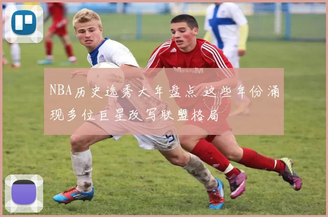 NBA历史选秀大年盘点 这些年份涌现多位巨星改写联盟格局