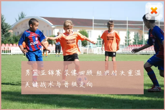 男篮亚锦赛录像回顾 经典对决重温关键战术与晋级走向