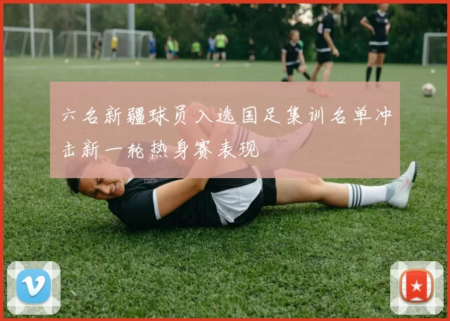 六名新疆球员入选国足集训名单冲击新一轮热身赛表现
