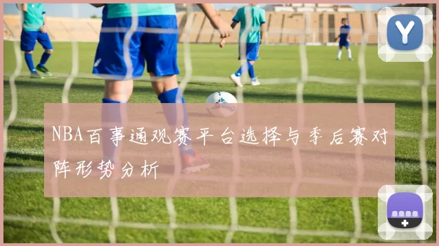 NBA百事通观赛平台选择与季后赛对阵形势分析
