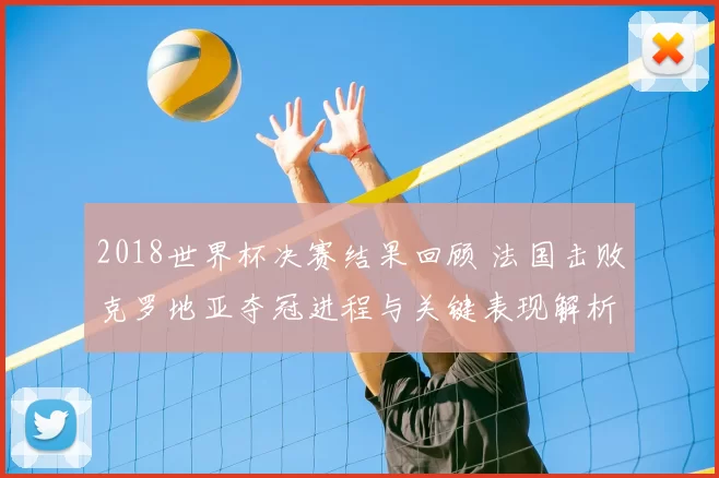 2018世界杯决赛结果回顾 法国击败克罗地亚夺冠进程与关键表现解析