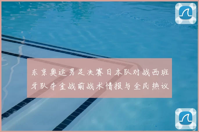 东京奥运男足决赛日本队对战西班牙队夺金战前战术情报与全民热议