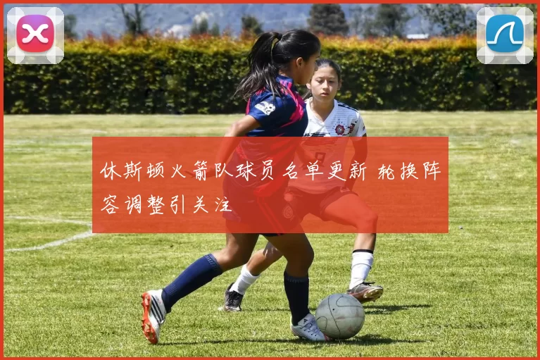 休斯顿火箭队球员名单更新 轮换阵容调整引关注