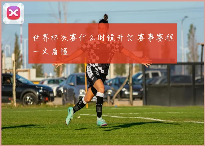 世界杯决赛什么时候开打 赛事赛程一文看懂